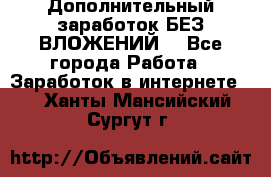 Дополнительный заработок БЕЗ ВЛОЖЕНИЙ! - Все города Работа » Заработок в интернете   . Ханты-Мансийский,Сургут г.